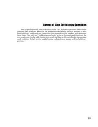 289
Format of Data Sufficiency Questions
Most people have much more difficulty with the Data Sufficiency problems than with the
Standard Math problems. However, the mathematical knowledge and skill required to solve
Data Sufficiency problems is no greater than that required to solve standard math problems.
What makes Data Sufficiency problems appear harder at first is the complicated directions. But
once you become familiar with the directions, you’ll find these problems no harder than standard
math problems. In fact, people usually become proficient more quickly on Data Sufficiency
problems.
 