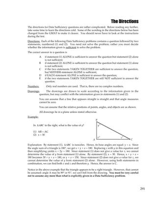 291
The Directions
The directions for Data Sufficiency questions are rather complicated. Before reading any further,
take some time to learn the directions cold. Some of the wording in the directions below has been
changed from the GMAT to make it clearer. You should never have to look at the instructions
during the test.
Directions: Each of the following Data Sufficiency problems contains a question followed by two
statements, numbered (1) and (2). You need not solve the problem; rather you must decide
whether the information given is sufficient to solve the problem.
The correct answer to a question is
A if statement (1) ALONE is sufficient to answer the question but statement (2) alone
is not sufficient;
B if statement (2) ALONE is sufficient to answer the question but statement (1) alone
is not sufficient;
C if the two statements TAKEN TOGETHER are sufficient to answer the question,
but NEITHER statement ALONE is sufficient;
D if EACH statement ALONE is sufficient to answer the question;
E if the two statements TAKEN TOGETHER are still NOT sufficient to answer the
question.
Numbers: Only real numbers are used. That is, there are no complex numbers.
Drawings: The drawings are drawn to scale according to the information given in the
question, but may conflict with the information given in statements (1) and (2).
You can assume that a line that appears straight is straight and that angle measures
cannot be zero.
You can assume that the relative positions of points, angles, and objects are as shown.
All drawings lie in a plane unless stated otherwise.
Example:
In ∆ABC to the right, what is the value of y?
(1) AB = AC
(2) x = 30
x
°
°
°
y
z
A
B
C
Explanation: By statement (1), ∆ABC is isosceles. Hence, its base angles are equal: y = z. Since
the angle sum of a triangle is 180°, we get x + y + z = 180. Replacing z with y in this equation and
then simplifying yields x + 2y = 180. Since statement (1) does not give a value for x, we cannot
determine the value of y from statement (1) alone. By statement (2), x = 30. Hence, x + y + z =
180 becomes 30 + y + z = 180, or y + z = 150. Since statement (2) does not give a value for z, we
cannot determine the value of y from statement (2) alone. However, using both statements in
combination, we can find both x and z and therefore y. Hence, the answer is C.
Notice in the above example that the triangle appears to be a right triangle. However, that cannot
be assumed: angle A may be 89° or 91°, we can’t tell from the drawing. You must be very careful
not to assume any more than what is explicitly given in a Data Sufficiency problem.
 