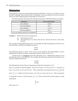 292 GMAT Prep Course
Elimination
Data Sufficiency questions provide fertile ground for elimination. In fact, it is rare that you won’t
be able to eliminate some answer-choices. Remember, if you can eliminate at least one answer
choice, the odds of gaining points by guessing are in your favor.
The following table summarizes how elimination functions with Data Sufficiency problems.
Statement Choices Eliminated
(1) is sufficient B, C, E
(1) is not sufficient A, D
(2) is sufficient A, C, E
(2) is not sufficient B, D
(1) is not sufficient and (2) is not sufficient A, B, D
Example 1: What is the 1st term in sequence S?
(1) The 3rd term of S is 4.
(2) The 2nd term of S is three times the 1st, and the 3rd term is four times
the 2nd.
(1) is no help in finding the first term of S. For example, the following sequences each have 4 as
their third term, yet they have different first terms:
0, 2, 4
–4, 0, 4
This eliminates choices A and D. Now, even if we are unable to solve this problem, we have
significantly increased our chances of guessing correctly—from 1 in 5 to 1 in 3.
Turning to (2), we completely ignore the information in (1). Although (2) contains a lot of
information, it also is not sufficient. For example, the following sequences each satisfy (2), yet
they have different first terms:
1, 3, 12
3, 9, 36
This eliminates B, and our chances of guessing correctly have increased to 1 in 2.
Next, we consider (1) and (2) together. From (1), we know “the 3rd term of S is 4.” From (2), we
know “the 3rd term is four times the 2nd.” This is equivalent to saying the 2nd term is
1
4
the 3rd
term:
1
4
⋅ 4 = 1. Further, from (2), we know “the 2nd term is three times the 1st.” This is equivalent
to saying the 1st term is
1
3
the 2nd term:
1
3
⋅1 =
1
3
. Hence, the first term of the sequence is fully
determined:
1
3
, 1, 4
The answer is C.
 