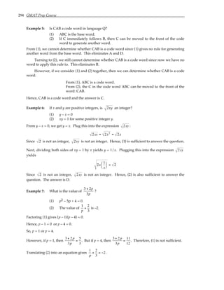 294 GMAT Prep Course
Example 5: Is CAB a code word in language Q?
(1) ABC is the base word.
(2) If C immediately follows B, then C can be moved to the front of the code
word to generate another word.
From (1), we cannot determine whether CAB is a code word since (1) gives no rule for generating
another word from the base word. This eliminates A and D.
Turning to (2), we still cannot determine whether CAB is a code word since now we have no
word to apply this rule to. This eliminates B.
However, if we consider (1) and (2) together, then we can determine whether CAB is a code
word:
From (1), ABC is a code word.
From (2), the C in the code word ABC can be moved to the front of the
word: CAB.
Hence, CAB is a code word and the answer is C.
Example 6: If x and y are positive integers, is 2xy an integer?
(1) y – x = 0
(2) xy = 1 for some positive integer y.
From y – x = 0, we get y = x. Plug this into the expression 2xy :
2xx = 2x2
= 2x
Since 2 is not an integer, 2xy is not an integer. Hence, (1) is sufficient to answer the question.
Next, dividing both sides of xy = 1 by x yields y = 1/x. Plugging this into the expression 2xy
yields
2x
1
x




= 2
Since 2 is not an integer, 2xy is not an integer. Hence, (2) is also sufficient to answer the
question. The answer is D.
Example 7: What is the value of
3 + 2p
3p
?
(1) p2 – 5p + 4 = 0.
(2) The value of
1
p
+
2
3
is –2.
Factoring (1) gives (p – 1)(p – 4) = 0.
Hence, p – 1 = 0 or p – 4 = 0.
So, p = 1 or p = 4.
However, if p = 1, then
3 + 2p
3p
=
5
3
. But if p = 4, then
3 + 2p
3p
=
11
12
. Therefore, (1) is not sufficient.
Translating (2) into an equation gives
1
p
+
2
3
= −2.
 