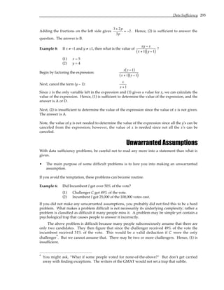 Data Sufficiency 295
Adding the fractions on the left side gives
3 + 2p
3p
= −2. Hence, (2) is sufficient to answer the
question. The answer is B.
Example 8: If x ≠ –1 and y ≠ ±1, then what is the value of
xy − x
x + 1
( ) y − 1
( )
?
(1) x = 5
(2) y = 4
Begin by factoring the expression:
x y −1
( )
x +1
( ) y −1
( )
Next, cancel the term (y – 1):
x
x +1
Since x is the only variable left in the expression and (1) gives a value for x, we can calculate the
value of the expression. Hence, (1) is sufficient to determine the value of the expression, and the
answer is A or D.
Next, (2) is insufficient to determine the value of the expression since the value of x is not given.
The answer is A.
Note, the value of y is not needed to determine the value of the expression since all the y's can be
canceled from the expression; however, the value of x is needed since not all the x's can be
canceled.
Unwarranted Assumptions
With data sufficiency problems, be careful not to read any more into a statement than what is
given.
• The main purpose of some difficult problems is to lure you into making an unwarranted
assumption.
If you avoid the temptation, these problems can become routine.
Example 6: Did Incumbent I get over 50% of the vote?
(1) Challenger C got 49% of the vote.
(2) Incumbent I got 25,000 of the 100,000 votes cast.
If you did not make any unwarranted assumptions, you probably did not find this to be a hard
problem. What makes a problem difficult is not necessarily its underlying complexity; rather a
problem is classified as difficult if many people miss it. A problem may be simple yet contain a
psychological trap that causes people to answer it incorrectly.
The above problem is difficult because many people subconsciously assume that there are
only two candidates. They then figure that since the challenger received 49% of the vote the
incumbent received 51% of the vote. This would be a valid deduction if C were the only
challenger*. But we cannot assume that. There may be two or more challengers. Hence, (1) is
insufficient.
* You might ask, “What if some people voted for none-of-the-above?” But don’t get carried
away with finding exceptions. The writers of the GMAT would not set a trap that subtle.
 