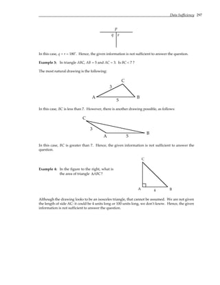 Data Sufficiency 297
p
q r
In this case, q + r = 180˚. Hence, the given information is not sufficient to answer the question.
Example 3: In triangle ABC, AB = 5 and AC = 3. Is BC < 7 ?
The most natural drawing is the following:
A B
C
5
3
In this case, BC is less than 7. However, there is another drawing possible, as follows:
A
B
C
5
3
In this case, BC is greater than 7. Hence, the given information is not sufficient to answer the
question.
Example 4: In the figure to the right, what is
the area of triangle ∆ABC?
A B
C
4
Although the drawing looks to be an isosceles triangle, that cannot be assumed. We are not given
the length of side AC: it could be 4 units long or 100 units long, we don’t know. Hence, the given
information is not sufficient to answer the question.
 