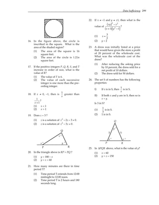 Data Sufficiency 299
16. In the figure above, the circle is
inscribed in the square. What is the
area of the shaded region?
(1) The area of the square is 16
square feet.
(2) The area of the circle is 1.21π
square feet.
17. If the positive integers P, Q, R, S, and T
increase in order of size, what is the
value of R?
(1) The value of T is 6.
(2) The value of each successive
integer is one more than the pre-
ceding integer.
18. If x ≠ 0, –1, then is
1
x
greater than
1
x + 1
?
(1) x < 1
(2) x > 1
19. Does z = 3 ?
(1) z is a solution of z2
− 2z − 3 = 0.
(2) z is a solution of z2
− 3z = 0.
x y
z °
°
°
P
Q
R
20. In the triangle above is RP > PQ ?
(1) y = 180 – x
(2) y = z = 60
21. How many minutes are there in time
period T?
(1) Time period T extends from 12:00
midnight to 12:00 noon.
(2) Time period T is 2 hours and 180
seconds long.
22. If x ≠ –1 and y ≠ ±1, then what is the
value of
xy
( )2
− x2
x + 1
( ) y2
− 1
( )
?
(1) x =
3
2
(2) y = 2
23. A dress was initially listed at a price
that would have given the store a profit
of 20 percent of the wholesale cost.
What was the wholesale cost of the
dress?
(1) After reducing the asking price
by 10 percent, the dress sold for a
net profit of 10 dollars.
(2) The dress sold for 50 dollars.
24. The set S of numbers has the following
properties:
I) If x is in S, then
1
x
is in S.
II) If both x and y are in S, then so is
x + y.
Is 3 in S?
(1)
1
3
is in S.
(2) 1 is in S.
x z
y
5 5
P
Q
R
° °
°
25. In ∆PQR above, what is the value of y?
(1) x = 60
(2) y + z = 150
 