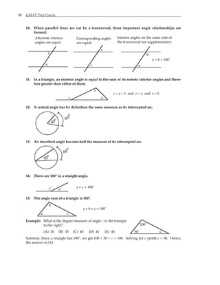 30 GMAT Prep Course
10. When parallel lines are cut by a transversal, three important angle relationships are
formed:
Alternate interior
angles are equal.
a
a
Corresponding angles
are equal.
c
c
Interior angles on the same side of
the transversal are supplementary.
a
a + b = 180˚
b
11. In a triangle, an exterior angle is equal to the sum of its remote interior angles and there-
fore greater than either of them.
e
a
b
e = a + b and e > a and e > b
12. A central angle has by definition the same measure as its intercepted arc.
60
60
°
°
13. An inscribed angle has one-half the measure of its intercepted arc.
60
30
°
°
14. There are 180° in a straight angle.
y˚ x˚
x + y = 180˚
15. The angle sum of a triangle is 180°.
a
b
c
a + b + c = 180˚
Example: What is the degree measure of angle c in the triangle
to the right?
(A) 30 (B) 35 (C) 40 (D) 41 (E) 45 50˚ c
100˚
Solution: Since a triangle has 180˚, we get 100 + 50 + c = 180. Solving for c yields c = 30. Hence,
the answer is (A).
 