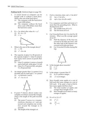 300 GMAT Prep Course
Problem Set B: Solutions begin on page 316.
1. A certain brand of computer can be
bought with or without a hard drive.
What is the cost of the hard drive?
(1) The computer with the hard-drive
costs 2,900 dollars.
(2) The computer without the hard
drive costs 1,950 dollars more than
the hard drive alone.
2. If x = 3y, what is the value of x + y ?
(1) 3y = 4x + 21
(2) x > y
6
8
z
s
°
3. What is the area of the triangle above?
(1) z < 90
(2) s2
− 36 = 64
4. The capacity of glass X is 80 percent of
the capacity of glass Y. Glass X contains
how many more ounces of punch than
glass Y?
(1) Glass X contains 6 ounces of punch
and is half-full, while glass Y is full.
(2) Glass X is 70 percent full, and glass
Y is 30 percent full.
5. An integer greater than 1 is prime if it is
divisible only by itself and 1. Is n prime?
(1) n is between 1 and 4.
(2) n2
− 5n + 6 = 0
P
5 5
6. If point P (shown above) makes one
complete revolution around the triangle,
what is the length of the path traveled
by P?
(1) The point P moves in a counter-
clockwise direction at 1 unit per
second and completes one revolu-
tion around the triangle in 15
seconds.
(2) The height of the triangle is 4.
7. If φ is a function, does aφ 1 = 1 for all a?
(1) 1φ a = 1 for all a.
(2) aφ b = bφ a for all a and b.
8. S is a sequence such that each term is 3
more than the preceding term. What is
the third term of S?
(1) The middle term of S is 11.
(2) The first term of S is 0.
9. Car X traveled from city A to city B in 30
minutes. What was the average speed
of car X?
(1) Half the distance of the trip was
covered at 50 miles per hour, and
the other half of the distance was
covered at 60 miles per hour.
(2) Car X traveled 30 miles during the
trip.
a
b
c
10. Is the triangle above isosceles?
(1) a = b
(2) c ≠ b
11. Is the integer n greater than 3?
(1) 2n is a positive integer.
(2) n is an integer.
12. Steve bought some apples at a cost of
$.60 each and some oranges at a cost of
$.50 each. If he paid a total of $4.10,
how many apples did Steve buy?
(1) The total number of apples and
oranges Steve bought was 8.
(2) Steve bought seven times as many
oranges as apples.
13. If x ≠ 0, is x > 1?
(1) x4
< 1
(2)
x
x
= 1
 