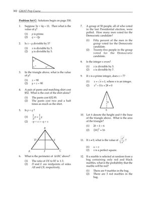 302 GMAT Prep Course
Problem Set C: Solutions begin on page 330.
1. Suppose 3p + 4q = 11. Then what is the
value of q?
(1) p is prime.
(2) q = –2p
2. Is x – y divisible by 5?
(1) x is divisible by 5.
(2) y is divisible by 5.
z ° x °
y °
3. In the triangle above, what is the value
of y?
(1) x = 90
(2) y + z = 90
4. A pair of pants and matching shirt cost
$52. What is the cost of the shirt alone?
(1) The pants cost $32.95.
(2) The pants cost two and a half
times as much as the shirt.
5. Is p < q ?
(1)
1
3
p <
1
3
q
(2) –p + x > –q + x
A
B
C
D E
F
6. What is the perimeter of ∆ABC above?
(1) The ratio of DE to BF is 1:3.
(2) D and E are midpoints of sides
AB and CB, respectively.
7. A group of 50 people, all of who voted
in the last Presidential election, were
polled. How many men voted for the
Democratic candidate?
(1) Fifty percent of the men in the
group voted for the Democratic
candidate.
(2) Twenty-five people in the group
voted for the Democratic
candidate.
8. Is the integer x even?
(1) x is divisible by 5.
(2) x is divisible by 7.
9. If x is a prime integer, does x = 7?
(1) x = n + 1, where n is an integer.
(2) x2
− 11x + 28 = 0
b
h
10. Let h denote the height and b the base
of the triangle above. What is the area
of the triangle?
(1) 2b + h = 6
(2) bh
( )2
= 16
11. If x ≠ 0, what is the value of
xu
xv
?
(1) u = v
(2) x is a perfect square.
12. If a marble is selected at random from a
bag containing only red and black
marbles, what is the probability that the
marble will be red?
(1) There are 9 marbles in the bag.
(2) There are 3 red marbles in the
bag.
 