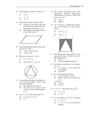 Data Sufficiency 303
13. Is the negative number x less than –1?
(1)
1
x
<
1
2
(2)
1
x2
<
1
2
14. What is the volume of a given cube?
(1) The ratio of an edge of the cube
and the greatest distance between
two points on the cube is 1: 3 .
(2) The length of the diagonal across
a face of the cube is 2.
A
B C
D
15. In the parallelogram above, what is the
measure of ∠ABC ?
(1) ∠BAD + ∠BCD = 140
(2) ∠BAD = 140
16. What is the value of p3
+ 2p?
(1) p2
− 5p + 4 = 0.
(2) The value of p2
+
1
p
is –2.
17. An equilateral triangle is inscribed in a
circle, as shown above. What is the
area of the triangle?
(1) The radius of the circle is 2.
(2) The ratio of the radius of the
circle to a side of the triangle is
1: 3 .
18. If 2x + y = –31, what is the value of x?
(1) y − 2
( )⋅ y − 2
( )− 4 = 0
(2) y = 2
19. The symbol Θ denotes one of the
operations: addition, subtraction,
multiplication, or division. What is the
value of π Θ 2 ?
(1) 1Θ1 = 1
(2) 0Θ0 = 0
20. Let ∇ denote a mathematical opera-
tion. Is it true that x∇ y = y ∇ x for all x
and y?
(1) x∇ y =
1
x
+
1
y
(2) x∇ y = x − y
A B
C
D
M
21. The triangle above has side DC of the
square as its base. What is the area of
the shaded region?
(1) DM = 5
(2) M is the midpoint of side AB.
22. If p and q are consecutive even integers,
is p > q ?
(1) p – 2 and q + 2 are consecutive
even integers.
(2) p is prime.
23. S is a set of integers such that
I) If x is in S, then –x is in S.
II) If both x and y are in S, then so is
x + y.
Is –2 in S?
(1) 1 is in S.
(2) 0 is in S.
24. If m = 3n−1
, what is the value of
m
n
?
(1) 34n−1
= 27
(2) m = 33n+1
25. If x is an integer, is x2
+ y2
an integer?
(1) x2
− y2
= 0
(2) x2
− k2
= −y2
for some positive
integer k.
 
