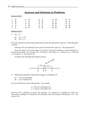 304 GMAT Prep Course
Answers and Solutions to Problems
Answers Set A
1. E 6. C 11. E 16. D 21. B
2. B 7. C 12. A 17. C 22. A
3. C 8. E 13. C 18. B 23. A
4. C 9. D 14. C 19. C 24. D
5. E 10. C 15. B 20. B 25. D
Solutions Set A
1. Is p > q ?
(1) 0 < p < 0.5
(2) 0.4 < q < 1
(1) is not sufficient to answer the question since it does not indicate the value of q. This eliminates
A and D.
Likewise, (2) is not sufficient since it does not indicate the value of p. This eliminates B.
Since the range of p and the range of q overlap, (1) and (2) together are still insufficient to
answer the question. For example, if p = 0.49 and q = 0.45, then p > q. However, if p = 0.49 and
q = 0.9, then p < q. The answer is E.
A number line will make the situation clearer:
0 .4 .5 1
{
area of overlap
p q
2. What is the remainder if the positive integer y is divided by 3?
(1) y is an even integer.
(2) y is a multiple of 6.
(1) is not sufficient to answer the question. For example,
4 ÷ 3 leaves a remainder of 1.
6 ÷ 3 leaves a remainder of 0.
However, (2) is sufficient to answer the question. If a number is a multiple of 6, then it is
necessarily a multiple of 3; therefore, the remainder when the number is divided by 3 is 0. The
answer is B.
 