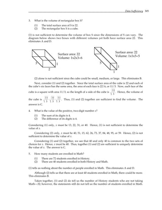 Data Sufficiency 305
3. What is the volume of rectangular box S?
(1) The total surface area of S is 22.
(2) The rectangular box S is a cube.
(1) is not sufficient to determine the volume of box S since the dimensions of S can vary. The
diagram below shows two boxes with different volumes yet both have surface area 22. This
eliminates A and D.
1
2
3
Surface area: 22
Volume: 1x2x3=6
Surface area: 22
Volume: 1x1x5=5
1
1
5
(2) alone is not sufficient since the cube could be small, medium, or large. This eliminates B.
Next, consider (1) and (2) together. Since the total surface area of the cube is 22 and each of
the cube’s six faces has the same area, the area of each face is 22/6, or 11/3. Now, each face of the
cube is a square with area 11/3, so the length of a side of the cube is
11
3
. Hence, the volume of
the cube is
11
3
⋅
11
3
⋅
11
3
. Thus, (1) and (2) together are sufficient to find the volume. The
answer is C.
4. What is the value of the positive, two-digit number x?
(1) The sum of its digits is 4.
(2) The difference of its digits is 4.
Considering (1) only, x must be 13, 22, 31, or 40. Hence, (1) is not sufficient to determine the
value of x.
Considering (2) only, x must be 40, 51, 15, 62, 26, 73, 37, 84, 48, 95, or 59. Hence, (2) is not
sufficient to determine the value of x.
Considering (1) and (2) together, we see that 40 and only 40 is common to the two sets of
choices for x. Hence, x must be 40. Thus, together (1) and (2) are sufficient to uniquely determine
the value of x. The answer is C.
5. How many students are enrolled in Math?
(1) There are 72 students enrolled in History.
(2) There are 40 students enrolled in both History and Math.
(1) tells us nothing about the number of people enrolled in Math. This eliminates A and D.
Although (2) tells us that there are at least 40 students enrolled in Math, there could be more.
This eliminates B.
Taken together, (1) and (2) do tell us the number of History students who are not taking
Math—32; however, the statements still do not tell us the number of students enrolled in Math.
 