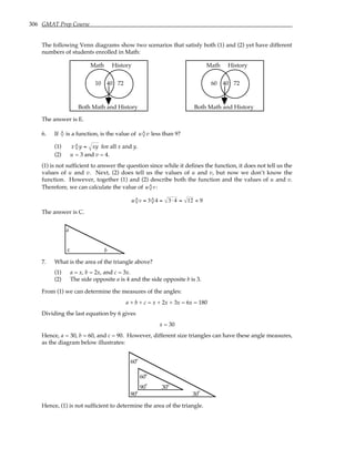 306 GMAT Prep Course
The following Venn diagrams show two scenarios that satisfy both (1) and (2) yet have different
numbers of students enrolled in Math:
72
40
10
History
Math
Both Math and History
72
40
60
History
Math
Both Math and History
The answer is E.
6. If ◊ is a function, is the value of u◊ v less than 9?
(1) x ◊ y = xy for all x and y.
(2) u = 3 and v = 4.
(1) is not sufficient to answer the question since while it defines the function, it does not tell us the
values of u and v. Next, (2) does tell us the values of u and v, but now we don’t know the
function. However, together (1) and (2) describe both the function and the values of u and v.
Therefore, we can calculate the value of u ◊v:
u ◊v = 3◊ 4 = 3⋅ 4 = 12 < 9
The answer is C.
b
c
a
7. What is the area of the triangle above?
(1) a = x, b = 2x, and c = 3x.
(2) The side opposite a is 4 and the side opposite b is 3.
From (1) we can determine the measures of the angles:
a + b + c = x + 2x + 3x = 6x = 180
Dividing the last equation by 6 gives
x = 30
Hence, a = 30, b = 60, and c = 90. However, different size triangles can have these angle measures,
as the diagram below illustrates:
90
90
60
60
30
30
°
°
°
°
°
°
Hence, (1) is not sufficient to determine the area of the triangle.
 