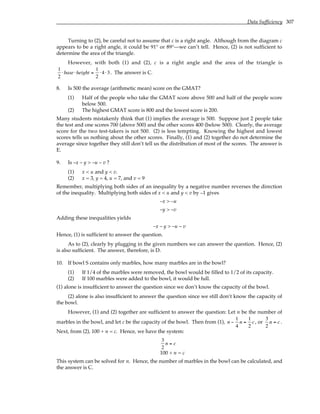 Data Sufficiency 307
Turning to (2), be careful not to assume that c is a right angle. Although from the diagram c
appears to be a right angle, it could be 91° or 89°—we can’t tell. Hence, (2) is not sufficient to
determine the area of the triangle.
However, with both (1) and (2), c is a right angle and the area of the triangle is
1
2
⋅base⋅height =
1
2
⋅ 4 ⋅3. The answer is C.
8. Is 500 the average (arithmetic mean) score on the GMAT?
(1) Half of the people who take the GMAT score above 500 and half of the people score
below 500.
(2) The highest GMAT score is 800 and the lowest score is 200.
Many students mistakenly think that (1) implies the average is 500. Suppose just 2 people take
the test and one scores 700 (above 500) and the other scores 400 (below 500). Clearly, the average
score for the two test-takers is not 500. (2) is less tempting. Knowing the highest and lowest
scores tells us nothing about the other scores. Finally, (1) and (2) together do not determine the
average since together they still don’t tell us the distribution of most of the scores. The answer is
E.
9. Is –x – y > –u – v ?
(1) x < u and y < v.
(2) x = 3, y = 4, u = 7, and v = 9
Remember, multiplying both sides of an inequality by a negative number reverses the direction
of the inequality. Multiplying both sides of x < u and y < v by –1 gives
–x > –u
–y > –v
Adding these inequalities yields
–x – y > –u – v
Hence, (1) is sufficient to answer the question.
As to (2), clearly by plugging in the given numbers we can answer the question. Hence, (2)
is also sufficient. The answer, therefore, is D.
10. If bowl S contains only marbles, how many marbles are in the bowl?
(1) If 1/4 of the marbles were removed, the bowl would be filled to 1/2 of its capacity.
(2) If 100 marbles were added to the bowl, it would be full.
(1) alone is insufficient to answer the question since we don’t know the capacity of the bowl.
(2) alone is also insufficient to answer the question since we still don’t know the capacity of
the bowl.
However, (1) and (2) together are sufficient to answer the question: Let n be the number of
marbles in the bowl, and let c be the capacity of the bowl. Then from (1), n −
1
4
n =
1
2
c, or
3
2
n = c .
Next, from (2), 100 + n = c. Hence, we have the system:
3
2
n = c
100 + n = c
This system can be solved for n. Hence, the number of marbles in the bowl can be calculated, and
the answer is C.
 