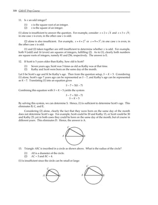 308 GMAT Prep Course
11. Is x an odd integer?
(1) x is the square root of an integer.
(2) x is the square of an integer.
(1) alone is insufficient to answer the question. For example, consider x = 2 = 4 and x = 3 = 9 ;
in one case x is even, in the other case x is odd.
(2) alone is also insufficient. For example, x = 4 = 22
or x = 9 = 32
; in one case x is even, in
the other case x is odd.
(1) and (2) taken together are still insufficient to determine whether x is odd. For example,
both 9 (odd) and 16 (even) are squares of integers, fulfilling (2). As to (1), clearly both numbers
are square roots of integers, namely 81 and 256, respectively. The answer is E.
12. If Scott is 5 years older than Kathy, how old is Scott?
(1) Seven years ago, Scott was 3 times as old as Kathy was at that time.
(2) Kathy and Scott were born on the same day of the month.
Let S be Scott’s age and K be Kathy’s age. Then from the question setup, S = K + 5. Considering
(1) alone, Scott’s age 7 years ago can be represented as S – 7, and Kathy’s age can be represented
as K – 7. Translating (1) into an equation gives
S – 7 = 3(K – 7)
Combining this equation with S = K + 5 yields the system:
S – 7 = 3(K – 7)
S = K + 5
By solving this system, we can determine S. Hence, (1) is sufficient to determine Scott’s age. This
eliminates B, C, and E.
Considering (2) alone, clearly the fact that they were born on the same day of the month
does not determine Scott’s age. For example, Scott could be 20 and Kathy 15, or Scott could be 30
and Kathy 25; yet in both cases they could be born on the same day of the month, but of course in
different years. This eliminates D. Hence, the answer is A.
A B
C
13. Triangle ABC is inscribed in a circle as shown above. What is the radius of the circle?
(1) AB is a diameter of the circle.
(2) AC = 3 and BC = 4.
(1) is insufficient since the circle can be small or large:
A B
C
A B
C
 
