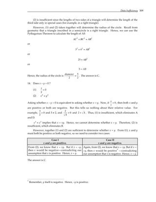 Data Sufficiency 309
(2) is insufficient since the lengths of two sides of a triangle will determine the length of the
third side only in special cases (for example, in a right triangle).
However, (1) and (2) taken together will determine the radius of the circle. Recall from
geometry that a triangle inscribed in a semicircle is a right triangle. Hence, we can use the
Pythagorean Theorem to calculate the length of AB:
AC2
+ BC2
= AB2
or
32
+ 42
= AB2
or
25 = AB2
or
5 = AB
Hence, the radius of the circle is
diameter
2
=
5
2
. The answer is C.
14. Does x – y = 0 ?
(1)
x
y
> 0
(2) x2
= y2
Asking whether x – y = 0 is equivalent to asking whether x = y. Now, if
x
y
> 0, then both x and y
are positive or both are negative. But this tells us nothing about their relative value. For
example,
3
2
> 0 and 3 ≠ 2, and
2
4
> 0 and 2 = 4 . Thus, (1) is insufficient, which eliminates A
and D.
x2
= y2
implies that x = ±y. Hence, we cannot determine whether x = y. Therefore, (2) is
insufficient, which eliminates B.
However, together (1) and (2) are sufficient to determine whether x = y. From (1), x and y
must both be positive or both negative, so we need to consider two cases:
Case I
x and y are positive.
Case II
x and y are negative.
From (2), we know that x = ±y. But if x = –y,
then x would be negative—contradicting our
assumption that x is positive. Hence, x = y.
Again, from (2), we know that x = ±y. But if x =
–y, then x would be positive* —contradicting
our assumption that x is negative. Hence, x = y.
The answer is C.
* Remember, y itself is negative. Hence, –y is positive.
 