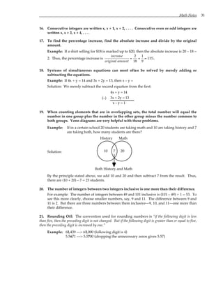 Math Notes 31
16. Consecutive integers are written x, x + 1, x + 2, . . . . Consecutive even or odd integers are
written x, x + 2, x + 4, . . . .
17. To find the percentage increase, find the absolute increase and divide by the original
amount.
Example: If a shirt selling for $18 is marked up to $20, then the absolute increase is 20 – 18 =
2. Thus, the percentage increase is
increase
original amount
=
2
18
=
1
9
≈ 11%.
18. Systems of simultaneous equations can most often be solved by merely adding or
subtracting the equations.
Example: If 4x + y = 14 and 3x + 2y = 13, then x – y =
Solution: We merely subtract the second equation from the first:
4x + y = 14
3x + 2y = 13
x – y = 1
(–)
19. When counting elements that are in overlapping sets, the total number will equal the
number in one group plus the number in the other group minus the number common to
both groups. Venn diagrams are very helpful with these problems.
Example: If in a certain school 20 students are taking math and 10 are taking history and 7
are taking both, how many students are there?
Solution:
History Math
10 7 20
Both History and Math
By the principle stated above, we add 10 and 20 and then subtract 7 from the result. Thus,
there are (10 + 20) – 7 = 23 students.
20. The number of integers between two integers inclusive is one more than their difference.
For example: The number of integers between 49 and 101 inclusive is (101 – 49) + 1 = 53. To
see this more clearly, choose smaller numbers, say, 9 and 11. The difference between 9 and
11 is 2. But there are three numbers between them inclusive—9, 10, and 11—one more than
their difference.
21. Rounding Off: The convention used for rounding numbers is “if the following digit is less
than five, then the preceding digit is not changed. But if the following digit is greater than or equal to five,
then the preceding digit is increased by one.”
Example: 65,439 —> 65,000 (following digit is 4)
5.5671 —> 5.5700 (dropping the unnecessary zeros gives 5.57)
 