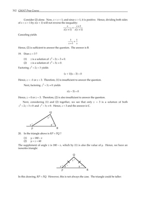 312 GMAT Prep Course
Consider (2) alone. Now, x < x + 1; and since x > 1, it is positive. Hence, dividing both sides
of x < x + 1 by x(x + 1) will not reverse the inequality:
x
x x +1
( )
<
x +1
x x +1
( )
Canceling yields
1
x +1
<
1
x
Hence, (2) is sufficient to answer the question. The answer is B.
19. Does z = 3 ?
(1) z is a solution of z2
− 2z − 3 = 0.
(2) z is a solution of z2
− 3z = 0.
Factoring z2
− 2z − 3 yields
(z + 1)(z – 3) = 0
Hence, z = –1 or z = 3. Therefore, (1) is insufficient to answer the question.
Next, factoring z2
− 3z = 0 yields
z(z – 3) = 0
Hence, z = 0 or z = 3. Therefore, (2) is also insufficient to answer the question.
Next, considering (1) and (2) together, we see that only z = 3 is a solution of both
z2
− 2z − 3 = 0 and z2
− 3z = 0. Hence, z = 3 and the answer is C.
x y
z °
°
°
P
Q
R
20. In the triangle above is RP > PQ ?
(1) y = 180 – x
(2) y = z = 60
The supplement of angle x is 180 – x, which by (1) is also the value of y. Hence, we have an
isosceles triangle:
x y
z °
°
°
P
Q
R
y °
In this drawing, RP > PQ. However, this is not always the case. The triangle could be taller:
 