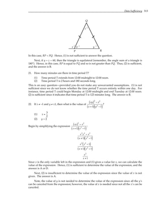 Data Sufficiency 313
x y
z °
°
°
P
Q
R
y °
In this case, RP < PQ. Hence, (1) is not sufficient to answer the question.
Next, if y = z = 60, then the triangle is equilateral (remember, the angle sum of a triangle is
180°). Hence, in this case, RP is equal to PQ and so is not greater than PQ. Thus, (2) is sufficient,
and the answer is B.
21. How many minutes are there in time period T?
(1) Time period T extends from 12:00 midnight to 12:00 noon.
(2) Time period T is 2 hours and 180 seconds long.
This is an easy question—provided you do not make any unwarranted assumptions. (1) is not
sufficient since we do not know whether the time period T occurs entirely within one day. For
instance, time period T could begin Monday at 12:00 midnight and end Tuesday at 12:00 noon.
(2) is sufficient since it indicates that time period T is 123 minutes long. The answer is B.
22. If x ≠ –1 and y ≠ ±1, then what is the value of
xy
( )2
− x2
x + 1
( ) y2
− 1
( )
?
(1) x =
3
2
(2) y = 2
Begin by simplifying the expression
xy
( )2
− x2
x +1
( ) y2
−1
( )
:
x2
y2
− x2
x +1
( ) y2
−1
( )
x2
y2
−1
( )
x +1
( ) y2
−1
( )
x2
x +1
Since x is the only variable left in the expression and (1) gives a value for x, we can calculate the
value of the expression. Hence, (1) is sufficient to determine the value of the expression, and the
answer is A or D.
Next, (2) is insufficient to determine the value of the expression since the value of x is not
given. The answer is A.
Note, the value of y is not needed to determine the value of the expression since all the y’s
can be canceled from the expression; however, the value of x is needed since not all the x’s can be
canceled.
 
