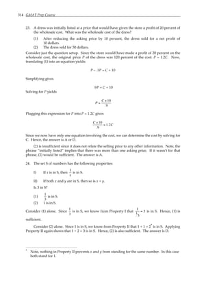314 GMAT Prep Course
23. A dress was initially listed at a price that would have given the store a profit of 20 percent of
the wholesale cost. What was the wholesale cost of the dress?
(1) After reducing the asking price by 10 percent, the dress sold for a net profit of
10 dollars.
(2) The dress sold for 50 dollars.
Consider just the question setup. Since the store would have made a profit of 20 percent on the
wholesale cost, the original price P of the dress was 120 percent of the cost: P = 1.2C. Now,
translating (1) into an equation yields:
P – .1P = C + 10
Simplifying gives
.9P = C + 10
Solving for P yields
P =
C +10
.9
Plugging this expression for P into P = 1.2C gives
C +10
.9
= 1.2C
Since we now have only one equation involving the cost, we can determine the cost by solving for
C. Hence, the answer is A or D.
(2) is insufficient since it does not relate the selling price to any other information. Note, the
phrase “initially listed” implies that there was more than one asking price. If it wasn’t for that
phrase, (2) would be sufficient. The answer is A.
24. The set S of numbers has the following properties:
I) If x is in S, then
1
x
is in S.
II) If both x and y are in S, then so is x + y.
Is 3 in S?
(1)
1
3
is in S.
(2) 1 is in S.
Consider (1) alone. Since
1
3
is in S, we know from Property I that
1
1
3
= 3 is in S. Hence, (1) is
sufficient.
Consider (2) alone. Since 1 is in S, we know from Property II that 1 + 1 = 2* is in S. Applying
Property II again shows that 1 + 2 = 3 is in S. Hence, (2) is also sufficient. The answer is D.
* Note, nothing in Property II prevents x and y from standing for the same number. In this case
both stand for 1.
 