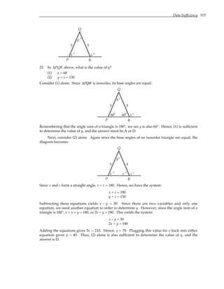 Data Sufficiency 315
x z
y
5 5
P
Q
R
° °
°
25. In ∆PQR above, what is the value of y?
(1) x = 60
(2) y + z = 150
Consider (1) alone. Since ∆PQR is isosceles, its base angles are equal:
60 z
5 5
P
Q
R
°
° 60°
y°
Remembering that the angle sum of a triangle is 180°, we see y is also 60°. Hence, (1) is sufficient
to determine the value of y, and the answer must be A or D.
Next, consider (2) alone. Again since the base angles of an isosceles triangle are equal, the
diagram becomes
x z
5 5
P
Q
R
° °
x °
y°
Since x and z form a straight angle, x + z = 180. Hence, we have the system:
x + z = 180
y + z = 150
Subtracting these equations yields x – y = 30. Since there are two variables and only one
equation, we need another equation in order to determine y. However, since the angle sum of a
triangle is 180°, x + x + y = 180, or 2x + y = 180. This yields the system:
x – y = 30
2x + y = 180
Adding the equations gives 3x = 210. Hence, x = 70. Plugging this value for x back into either
equation gives y = 40. Thus, (2) alone is also sufficient to determine the value of y, and the
answer is D.
 