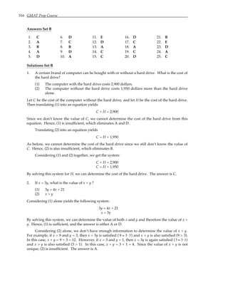 316 GMAT Prep Course
Answers Set B
1. C 6. D 11. E 16. D 21. B
2. A 7. C 12. D 17. C 22. E
3. B 8. B 13. A 18. A 23. D
4. A 9. D 14. C 19. C 24. A
5. D 10. A 15. C 20. D 25. C
Solutions Set B
1. A certain brand of computer can be bought with or without a hard drive. What is the cost of
the hard drive?
(1) The computer with the hard drive costs 2,900 dollars.
(2) The computer without the hard drive costs 1,950 dollars more than the hard drive
alone.
Let C be the cost of the computer without the hard drive, and let H be the cost of the hard drive.
Then translating (1) into an equation yields
C + H = 2,900
Since we don’t know the value of C, we cannot determine the cost of the hard drive from this
equation. Hence, (1) is insufficient, which eliminates A and D.
Translating (2) into an equation yields
C = H + 1,950
As before, we cannot determine the cost of the hard drive since we still don’t know the value of
C. Hence, (2) is also insufficient, which eliminates B.
Considering (1) and (2) together, we get the system:
C + H = 2,900
C = H + 1,950
By solving this system for H, we can determine the cost of the hard drive. The answer is C.
2. If x = 3y, what is the value of x + y ?
(1) 3y = 4x + 21
(2) x > y
Considering (1) alone yields the following system:
3y = 4x + 21
x = 3y
By solving this system, we can determine the value of both x and y and therefore the value of x +
y. Hence, (1) is sufficient, and the answer is either A or D.
Considering (2) alone, we don’t have enough information to determine the value of x + y.
For example, if x = 9 and y = 3, then x = 3y is satisfied ( 9 = 3⋅3) and x > y is also satisfied (9 > 3).
In this case, x + y = 9 + 3 = 12. However, if x = 3 and y = 1, then x = 3y is again satisfied (3 = 3⋅1)
and x > y is also satisfied (3 > 1). In this case, x + y = 3 + 1 = 4. Since the value of x + y is not
unique, (2) is insufficient. The answer is A.
 