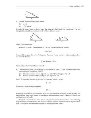 Data Sufficiency 317
6
8
z
s
°
3. What is the area of the triangle above?
(1) z < 90
(2) s2
− 36 = 64
Consider (1) alone. Since we do not know the value of z, the triangle can vary in size. The two
triangles illustrated below both satisfy (1) yet have different areas:
6
8
60
s
°
6
8
30
s
°
Hence, (1) is insufficient.
Consider (2) alone. The expression s2
− 36 = 64 can be rewritten as follows:
s2
= 62
+ 82
You should recognize this as the Pythagorean Theorem. Hence, we have a right triangle, and we
can calculate the area:
1
2
⋅base⋅height =
1
2
⋅8⋅6
Hence, (2) is sufficient and the answer is B.
4. The capacity of glass X is 80 percent of the capacity of glass Y. Glass X contains how many
more ounces of punch than glass Y?
(1) Glass X contains 6 ounces of punch and is half-full, while glass Y is full.
(2) Glass X is 70 percent full, and glass Y is 30 percent full.
Since “the capacity of glass X is 80 percent of the capacity of glass Y,” we get
X = .8Y
Translating (1) into an equation yields
.5X = 6
By solving the system of two equations above, we can determine the values of both X and Y and
therefore how many more ounces of punch glass X contains than glass Y. Hence, (1) is sufficient
and the answer is A or D.
Next, (2) is not sufficient since it does not provide any absolute numbers. The following
diagram shows two situations: one in which Glass X contains 5.2 more ounces of punch than
glass Y, and one in which Glass X contains 2.6 more ounces than glass Y.
 