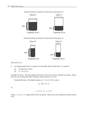 318 GMAT Prep Course
Scenario I (Glass X contains 5.2 more ounces than glass Y.)
Glass X
70%
Capacity 16 oz.
{
Glass Y
30%
Capacity 20 oz.
{
Scenario II (Glass X contains 2.6 more ounces than glass Y.)
Glass X
70%
Capacity 8 oz.
{
Glass Y
30%
Capacity 10 oz.
{
The answer is A.
5. An integer greater than 1 is prime if it is divisible only by itself and 1. Is n prime?
(1) n is between 1 and 4.
(2) n2
− 5n + 6 = 0
Consider (1) alone. The only integers between 1 and 4 are 2 and 3, and both are prime. Hence,
from (1) we can determine that n is prime, and the answer is A or D.
Consider (2) alone. Solving the equation n2
− 5n + 6 = 0 for n gives
(n – 2)(n – 3) = 0
or
n – 2 = 0 or n – 3 = 0
Hence, n = 2 or n = 3. Again, both 2 and 3 are prime. Hence, (2) is also sufficient, and the answer
is D.
 