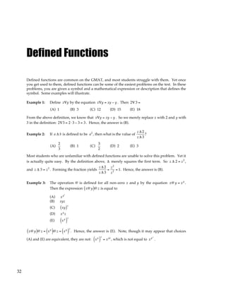 32
Defined Functions
Defined functions are common on the GMAT, and most students struggle with them. Yet once
you get used to them, defined functions can be some of the easiest problems on the test. In these
problems, you are given a symbol and a mathematical expression or description that defines the
symbol. Some examples will illustrate.
Example 1: Define x∇y by the equation x∇y = xy − y . Then 2∇ 3 =
(A) 1 (B) 3 (C) 12 (D) 15 (E) 18
From the above definition, we know that x∇y = xy − y . So we merely replace x with 2 and y with
3 in the definition: 2∇3 = 2⋅ 3 − 3 = 3 . Hence, the answer is (B).
Example 2: If a ∆ b is defined to be a2
, then what is the value of
z ∆ 2
z ∆ 3
?
(A)
2
3
(B) 1 (C)
3
2
(D) 2 (E) 3
Most students who are unfamiliar with defined functions are unable to solve this problem. Yet it
is actually quite easy. By the definition above, ∆ merely squares the first term. So z ∆ 2 = z2
,
and z ∆ 3 = z2
. Forming the fraction yields
z ∆ 2
z ∆ 3
=
z2
z2
= 1. Hence, the answer is (B).
Example 3: The operation @ is defined for all non-zero x and y by the equation x@ y = xy
.
Then the expression x@ y
( )@ z is equal to
(A) xyz
(B) xyz
(C) xy
( )z
(D) xy
z
(E) xy
( )
z
x@ y
( )@ z = xy
( )@ z = xy
( )
z
. Hence, the answer is (E). Note, though it may appear that choices
(A) and (E) are equivalent, they are not: xy
( )
z
= xyz
, which is not equal to xyz
.
 