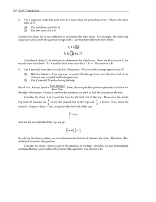 320 GMAT Prep Course
8. S is a sequence such that each term is 3 more than the preceding term. What is the third
term of S?
(1) The middle term of S is 11.
(2) The first term of S is 0.
Considered alone, (1) is not sufficient to determine the third term. For example, the following
sequences satisfy both the question setup and (1), yet they have different third terms:
8, 11, 14
5, 8, 11, 14, 17
Considered alone, (2) is sufficient to determine the third term. Since the first term is 0, the
second term must be 0 + 3 = 3 and the third term must be 3 + 3 = 6. The answer is B.
9. Car X traveled from city A to city B in 30 minutes. What was the average speed of car X?
(1) Half the distance of the trip was covered at 50 miles per hour, and the other half of the
distance was covered at 60 miles per hour.
(2) Car X traveled 30 miles during the trip.
Recall that Average Speed =
Total Distance
Total Time
. Now, the setup to the question gives the total time for
the trip—30 minutes. Hence, to answer the question, we need to find the distance of the trip.
Consider (1) alone. Let t equal the time for the first half of the trip. Then since the whole
trip took 30 minutes (or
1
2
hour), the second half of the trip took
1
2
− t hours. Now, from the
formula Distance = Rate × Time, we get for the first half of the trip:
d
2
= 50 ⋅t
And for the second half of the trip, we get
d
2
= 60
1
2
− t




By solving the above system, we can determine the distance d between the cities. Therefore, (1) is
sufficient to answer the question.
Consider (2) alone. Since (2) gives the distance of the trip—30 miles, we can immediately
conclude that (2) is also sufficient to answer the question. The answer is D.
 