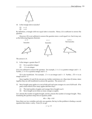 Data Sufficiency 321
a
b
c
10. Is the triangle above isosceles?
(1) a = b
(2) c ≠ b
By definition, a triangle with two equal sides is isosceles. Hence, (1) is sufficient to answer the
question.
However, (2) is not sufficient to answer the question since a could equal b or c but it may not,
as the following diagrams illustrate:
a = b
Isosceles
a = c
Isosceles
a ≠ b, c
Not Isosceles
a
b
c a
b
c a
b
c
The answer is A.
11. Is the integer n greater than 3?
(1) 2n is a positive integer.
(2) n is an integer.
(1) is not sufficient to answer the question. For example, 2 ⋅1 = 2 is a positive integer and 1 < 3.
Further, 2 ⋅ 4 = 8 is a positive integer and 4 > 3.
(2) is also insufficient. For example, 1 = 1 is an integer and 1 < 3. Further, 16 = 4 is an
integer and 16 > 3.
Since together (1) and (2) do not put any further restrictions on n than does (2) alone, taken
together they are still insufficient to answer the question. The answer is E.
12. Steve bought some apples at a cost of $.60 each and some oranges at a cost of $.50 each. If he
paid a total of $4.10, how many apples did Steve buy?
(1) The total number of apples and oranges Steve bought was 8.
(2) Steve bought seven times as many oranges as apples.
Let x denote the number of apples bought, and let y denote the number of oranges bought. Then,
translating the question setup into an equation yields
.60x + .50y = 4.10
Since there are two variables and only one equation, the key to this problem is finding a second
equation that relates x and y. From (1), we get
x + y = 8
 