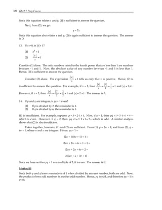 322 GMAT Prep Course
Since this equation relates x and y, (1) is sufficient to answer the question.
Next, from (2), we get
y = 7x
Since this equation also relates x and y, (2) is again sufficient to answer the question. The answer
is D.
13. If x ≠ 0, is x > 1?
(1) x4
< 1
(2)
x
x
= 1
Consider (1) alone. The only numbers raised to the fourth power that are less than 1 are numbers
between –1 and 1. Now, the absolute value of any number between –1 and 1 is less than 1.
Hence, (1) is sufficient to answer the question.
Consider (2) alone. The expression
x
x
= 1 tells us only that x is positive. Hence, (2) is
insufficient to answer the question. For example, if x = 1, then
x
x
=
1
1
=
1
1
= 1 and x = 1 /
> 1.
However, if x = 2, then
x
x
=
2
2
=
2
2
= 1 and x = 2 > 1. The answer is A.
14. If p and q are integers, is pq + 1 even?
(1) If p is divided by 2, the remainder is 1.
(2) If q is divided by 6, the remainder is 1.
(1) is insufficient. For example, suppose p = 3 = 2 ⋅1+1. Now, if q = 1, then pq +1 = 3⋅1+1 = 4—
which is even. However, if q = 2, then pq +1 = 3⋅2 +1 = 7—which is odd. A similar analysis
shows that (2) is also insufficient.
Taken together, however, (1) and (2) are sufficient: From (1), p = 2u + 1; and from (2), q =
6v + 1, where u and v are integers. Hence, pq + 1 =
(2u + 1)(6v + 1) + 1 =
12uv + 2u + 6v + 1 + 1 =
12uv + 2u + 6v + 2 =
2(6uv + u + 3v + 1)
Since we have written pq + 1 as a multiple of 2, it is even. The answer is C.
Method II
Since both p and q leave remainders of 1 when divided by an even number, both are odd. Now,
the product of two odd numbers is another odd number. Hence, pq is odd, and therefore pq + 1 is
even.
 
