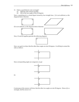 Data Sufficiency 323
15. If Q is a quadrilateral, is Q a rectangle?
(1) Opposite sides of Q are parallel.
(2) One of the four angles of Q is 90 degrees.
Note, a quadrilateral is a closed figure formed by four straight lines. (1) is not sufficient, as the
diagrams below illustrate:
(2) is not sufficient, as the diagrams below illustrate:
Now, (1) and (2) together generate the following diagram:
Here, our goal is to show that the other three angles are also 90 degrees. It will help to extend the
sides as follows:
Since corresponding angles are congruent, we get
Or
Continuing in this manner will show that the other two angles are also 90 degrees. Hence, Q is a
rectangle, and the answer is C.
 