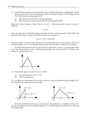 324 GMAT Prep Course
16. Cyclist M leaves point P at 12 noon and travels at constant velocity in a straight path. Cyclist
N leaves point P at 2 PM, travels the same path at a constant velocity, and overtakes M at 4
PM. What was the average speed of N?
(1) The velocity of Cyclist M was 20 miles per hour.
(2) When Cyclist N overtook Cyclist M, both had traveled 60 miles.
Recall the formula Distance = Rate × Time, or D = R⋅T . From the question setup, we get for
Cyclist N:
D = R⋅2
Now, (1) states that Cyclist M traveled at 20 miles per hour, and the question setup states that
Cyclist M took 4 hours. Hence, Cyclist M traveled a total distance of
D = R⋅T = 20 ⋅ 4 = 80 miles
Since the cyclists covered the same distance at the moment they met, we can plug this value for D
into the equation D = R⋅2 and thereby determine the rate of Cyclist N. Hence, (1) is sufficient.
(2) states that the distance the cyclists traveled was 60 miles. Hence, we can plug this value
for D into the equation D = R⋅2 and thereby determine the rate of Cyclist N. So (2) is also
sufficient, and the answer is D.
O
A
B
17. In the above figure, what is the area of ∆ABO?
(1) The coordinates of A are ( 3, 3 ).
(2) ∆ABO is equilateral.
(1) is insufficient to determine the area since we have no means of determining the length of OB.
For example, each diagram below is possible:
O
A
B
( )
3, 3
Area =
1
2
⋅ 3⋅ 3
O
A
B
( )
3, 3
8
Area = 4 3
(2) is also insufficient since now we do not know the position of A. Together, however, (1)
and (2) are sufficient since now both the position of A and the length of OB are known. Drawing
an altitude yields
 