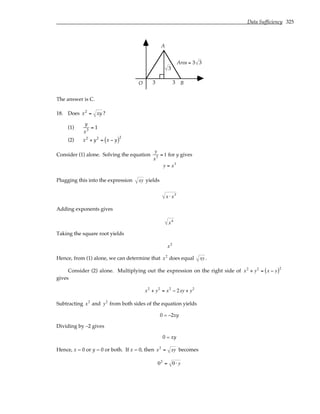 Data Sufficiency 325
O
A
B
3
3 3
Area = 3 3
The answer is C.
18. Does x2
= xy ?
(1)
y
x3
= 1
(2) x2
+ y2
= x − y
( )2
Consider (1) alone. Solving the equation
y
x3 = 1 for y gives
y = x3
Plugging this into the expression xy yields
x ⋅ x3
Adding exponents gives
x4
Taking the square root yields
x2
Hence, from (1) alone, we can determine that x2
does equal xy .
Consider (2) alone. Multiplying out the expression on the right side of x2
+ y2
= x − y
( )2
gives
x2
+ y2
= x2
− 2xy + y2
Subtracting x2
and y2
from both sides of the equation yields
0 = –2xy
Dividing by –2 gives
0 = xy
Hence, x = 0 or y = 0 or both. If x = 0, then x2
= xy becomes
02
= 0 ⋅ y
 