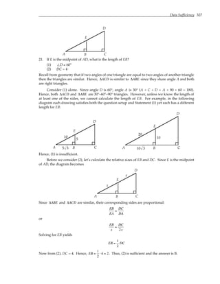 Data Sufficiency 327
A B C
D
E
21. If E is the midpoint of AD, what is the length of EB?
(1) ∠D = 60°
(2) DC = 4
Recall from geometry that if two angles of one triangle are equal to two angles of another triangle
then the triangles are similar. Hence, ∆ACD is similar to ∆ABE since they share angle A and both
are right triangles.
Consider (1) alone. Since angle D is 60°, angle A is 30° (A + C + D = A + 90 + 60 = 180).
Hence, both ∆ACD and ∆ABE are 30°–60°–90° triangles. However, unless we know the length of
at least one of the sides, we cannot calculate the length of EB. For example, in the following
diagram each drawing satisfies both the question setup and Statement (1) yet each has a different
length for EB:
A B C
D
E
5
10
5 3 A B C
D
E
20
10
10 3
Hence, (1) is insufficient.
Before we consider (2), let’s calculate the relative sizes of EB and DC. Since E is the midpoint
of AD, the diagram becomes
A B C
D
E
x
x
Since ∆ABE and ∆ACD are similar, their corresponding sides are proportional:
EB
EA
=
DC
DA
or
EB
x
=
DC
2x
Solving for EB yields
EB =
1
2
DC
Now from (2), DC = 4. Hence, EB =
1
2
⋅ 4 = 2. Thus, (2) is sufficient and the answer is B.
 