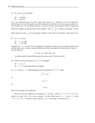 328 GMAT Prep Course
22. If x, y ≠ 0, is
x
y
an integer?
(1) x is prime.
(2) y is even.
(1) is not sufficient since we don’t know the value of y. Similarly, (2) is not sufficient.
Furthermore, (1) and (2) together are still insufficient since there is an even prime number—2.
For example, let x be the prime number 2, and let y be the even number 2 (don’t forget that
different variables can stand for the same number). Then
x
y
=
2
2
= 1, which is an integer. For all
other values of x and y,
x
y
is not an integer. (Plug in a few values to verify this.) The answer is E.
23. Is x2
− y2
even?
(1) x + y is odd.
(2) x – y is odd.
Consider (1): x + y is odd. For two numbers to produce an odd sum, one number must be odd
and the other even. In such a case, the difference of the two numbers will also be odd. Hence, x –
y is also odd and
x + y
( ) x − y
( ) = odd × odd = odd
A similar analysis using (2) alone gives the same result. The answer is D.
24. If both x and y are integers, is x2
− y2
an integer?
(1) x + y = 0
(2) x2
− y2
equals the cube of an integer.
If x + y = 0, then y = –x. Substituting this into the expression x2
− y2
yields
x2
− −x
( )2
or
x2
− x2
or
0 = 0
Since 0 is an integer, (1) is sufficient.
However, (2) is not sufficient. For example, if x = 3 and y = 1, then x2
− y2
= 32
−12
= 9 −1 = 8,
which is a cube. But 8 is not an integer. On the other hand, if x = 1 and y = 0, then
x2
− y2
= 12
− 02
= 1—which is a cube. But now 1 = 1 is an integer. The answer is A.
 