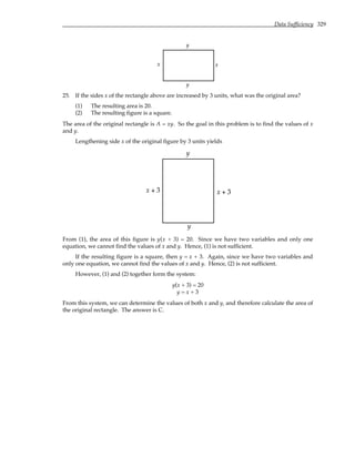 Data Sufficiency 329
x x
y
y
25. If the sides x of the rectangle above are increased by 3 units, what was the original area?
(1) The resulting area is 20.
(2) The resulting figure is a square.
The area of the original rectangle is A = xy. So the goal in this problem is to find the values of x
and y.
Lengthening side x of the original figure by 3 units yields
y
y
x + 3
x + 3
From (1), the area of this figure is y(x + 3) = 20. Since we have two variables and only one
equation, we cannot find the values of x and y. Hence, (1) is not sufficient.
If the resulting figure is a square, then y = x + 3. Again, since we have two variables and
only one equation, we cannot find the values of x and y. Hence, (2) is not sufficient.
However, (1) and (2) together form the system:
y(x + 3) = 20
y = x + 3
From this system, we can determine the values of both x and y, and therefore calculate the area of
the original rectangle. The answer is C.
 