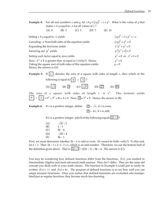 Defined Functions 33
Example 4: For all real numbers x and y, let x#y = xy
( )2
− x + y2
. What is the value of y that
makes x # y equal to –x for all values of x ?
(A) 0 (B) 2 (C) 5 (D) 7 (E) 10
Setting x # y equal to –x yields xy
( )2
− x + y2
= −x
Canceling –x from both sides of the equation yields xy
( )2
+ y2
= 0
Expanding the first term yields x2
y2
+ y2
= 0
Factoring out y2
yields y2
x2
+ 1
( )= 0
Setting each factor equal to zero yields y2
= 0 or x2
+ 1 = 0
Now, x2
+ 1 is greater than or equal to 1 (why?). Hence, y2
= 0
Taking the square root of both sides of this equation yields y = 0
Hence, the answer is (A).
Example 5: If x denotes the area of a square with sides of length x, then which of the
following is equal to 9 3
÷ ?
(A) 3 (B) 3 (C) 27 (D) 27 (E) 81
The area of a square with sides of length x is x2
. This formula yields
9 3
÷ = 92
÷ 32
= 81÷ 9 = 9. Now, 3 = 32
= 9. Hence, the answer is (B).
Example 6: If x is a positive integer, define: x = x , if x is even;
x = 4x, if x is odd.
If k is a positive integer, which of the following equals 2k − 1 ?
(A) 2k − 1
(B) k – 1
(C) 8k – 4
(D) 8k − 4
(E) 8k – 1
First, we must determine whether 2k – 1 is odd or even. (It cannot be both—why?) To this end,
let k = 1. Then 2k − 1 = 2⋅1− 1 = 1, which is an odd number. Therefore, we use the bottom-half of
the definition given above. That is, 2k − 1 = 4(2k – 1) = 8k – 4. The answer is (C).
You may be wondering how defined functions differ from the functions, f(x), you studied in
Intermediate Algebra and more advanced math courses. They don’t differ. They are the same old
concept you dealt with in your math classes. The function in Example 6 could just as easily be
written f(x) = x and f(x) = 4x. The purpose of defined functions is to see how well you can
adapt unusual structures. Once you realize that defined functions are evaluated and manipu-
lated just as regular functions, they become much less daunting.
 