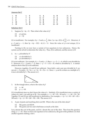330 GMAT Prep Course
Answers Set C
1. B 6. E 11. A 16. B 21. C
2. C 7. E 12. C 17. A 22. A
3. E 8. E 13. B 18. B 23. A
4. D 9. B 14. B 19. C 24. D
5. D 10. B 15. D 20. D 25. D
Solutions Set C
1. Suppose 3p + 4q = 11. Then what is the value of q?
(1) p is prime.
(2) q = –2p
(1) is insufficient. For example, if p = 3 and q =
1
2
, then 3p + 4q = 3 3
( ) + 4
1
2




= 11. However, if
p = 5 and q = –1, then 3p + 4q = 3(5) + 4(–1) = 11. Since the value of q is not unique, (1) is
insufficient.
Turning to (2), we now have a system of two equations in two unknowns. Hence, the
system can be solved to determine the value of q. Thus, (2) is sufficient, and the answer is B.
2. Is x – y divisible by 5?
(1) x is divisible by 5.
(2) y is divisible by 5.
(1) is not sufficient. For example, if x = 5 and y = 1, then x – y = 5 – 1 = 4, which is not divisible by
5. However, if x = 5 and y = –5, then x – y = 5 – (–5) = 10, which is divisible by 5. A similar
analysis shows that (2) is not sufficient.
However, together, (1) and (2) are sufficient. Since both x and y are now divisible by 5, we
can set x = 5u and y = 5v. So x – y = 5u – 5v = 5(u – v). Since x – y can be written as a multiple of 5,
it too is divisible by 5. The answer is C.
z ° x °
y °
3. In the triangle above, what is the value of y?
(1) x = 90
(2) y + z = 90
(1) is insufficient since we don’t know the value of z. Similarly, (2) is insufficient since a variety of
values of y and z can add up to 90. For example, y + z = 45 + 45 = 90 and y + z = 60 + 30 = 90.
Together, (1) and (2) are still insufficient to determine y. For example, x + (y + z) = 90 + (45 + 45) =
180 and x + (y + z) = 90 + (60 + 30) = 180. The answer is E.
4. A pair of pants and matching shirt cost $52. What is the cost of the shirt alone?
(1) The pants cost $32.95.
(2) The pants cost two and a half times as much as the shirt.
Let p denote the cost of the pants, and let s denote the cost of the shirt. Then from the question
setup, p + s = 52. Since we have one equation in two unknowns, the goal in this problem is to find
another equation relating p and s.
 
