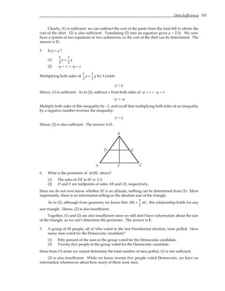 Data Sufficiency 331
Clearly, (1) is sufficient: we can subtract the cost of the pants from the total bill to obtain the
cost of the shirt. (2) is also sufficient. Translating (2) into an equation gives p = 2.5s. We now
have a system of two equations in two unknowns, so the cost of the shirt can be determined. The
answer is D.
5. Is p < q ?
(1)
1
3
p <
1
3
q
(2) –p + x > –q + x
Multiplying both sides of
1
3
p <
1
3
q by 3 yields
p < q
Hence, (1) is sufficient. As to (2), subtract x from both sides of –p + x > –q + x:
–p > –q
Multiply both sides of this inequality by –1, and recall that multiplying both sides of an inequality
by a negative number reverses the inequality:
p < q
Hence, (2) is also sufficient. The answer is D.
A
B
C
D E
F
6. What is the perimeter of ∆ABC above?
(1) The ratio of DE to BF is 1:3.
(2) D and E are midpoints of sides AB and CB, respectively.
Since we do not even know whether BF is an altitude, nothing can be determined from (1). More
importantly, there is no information telling us the absolute size of the triangle.
As to (2), although from geometry we know that DE =
1
2
AC , this relationship holds for any
size triangle. Hence, (2) is also insufficient.
Together, (1) and (2) are also insufficient since we still don’t have information about the size
of the triangle, so we can’t determine the perimeter. The answer is E.
7. A group of 50 people, all of who voted in the last Presidential election, were polled. How
many men voted for the Democratic candidate?
(1) Fifty percent of the men in the group voted for the Democratic candidate.
(2) Twenty-five people in the group voted for the Democratic candidate.
Since from (1) alone we cannot determine the total number of men polled, (1) is not sufficient.
(2) is also insufficient. While we know twenty-five people voted Democratic, we have no
information whatsoever about how many of them were men.
 
