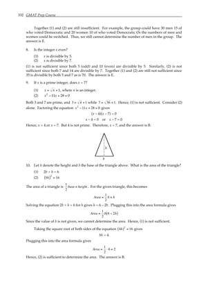 332 GMAT Prep Course
Together (1) and (2) are still insufficient. For example, the group could have 30 men 15 of
who voted Democratic and 20 women 10 of who voted Democratic Or the numbers of men and
women could be switched. Thus, we still cannot determine the number of men in the group. The
answer is E.
8. Is the integer x even?
(1) x is divisible by 5.
(2) x is divisible by 7.
(1) is not sufficient since both 5 (odd) and 10 (even) are divisible by 5. Similarly, (2) is not
sufficient since both 7 and 14 are divisible by 7. Together (1) and (2) are still not sufficient since
35 is divisible by both 5 and 7 as is 70. The answer is E.
9. If x is a prime integer, does x = 7?
(1) x = n + 1, where n is an integer.
(2) x2
− 11x + 28 = 0
Both 3 and 7 are prime, and 3 = 4 +1 while 7 = 36 +1. Hence, (1) is not sufficient. Consider (2)
alone. Factoring the equation x2
−11x + 28 = 0 gives
(x – 4)(x – 7) = 0
x – 4 = 0 or x – 7 = 0
Hence, x = 4 or x = 7. But 4 is not prime. Therefore, x = 7, and the answer is B.
b
h
10. Let h denote the height and b the base of the triangle above. What is the area of the triangle?
(1) 2b + h = 6
(2) bh
( )2
= 16
The area of a triangle is
1
2
base × height . For the given triangle, this becomes
Area =
1
2
b × h
Solving the equation 2b + h = 6 for h gives h = 6 – 2b. Plugging this into the area formula gives
Area =
1
2
b 6 − 2b
( )
Since the value of b is not given, we cannot determine the area. Hence, (1) is not sufficient.
Taking the square root of both sides of the equation bh
( )2
= 16 gives
bh = 4
Plugging this into the area formula gives
Area =
1
2
⋅ 4 = 2
Hence, (2) is sufficient to determine the area. The answer is B.
 
