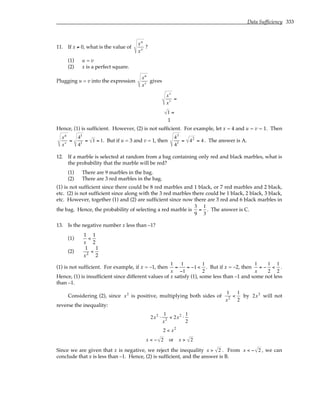 Data Sufficiency 333
11. If x ≠ 0, what is the value of
xu
xv
?
(1) u = v
(2) x is a perfect square.
Plugging u = v into the expression
xu
xv gives
xv
xv =
1 =
1
Hence, (1) is sufficient. However, (2) is not sufficient. For example, let x = 4 and u = v = 1. Then
xu
xv =
41
41 = 1 = 1. But if u = 3 and v = 1, then
43
41 = 42
= 4. The answer is A.
12. If a marble is selected at random from a bag containing only red and black marbles, what is
the probability that the marble will be red?
(1) There are 9 marbles in the bag.
(2) There are 3 red marbles in the bag.
(1) is not sufficient since there could be 8 red marbles and 1 black, or 7 red marbles and 2 black,
etc. (2) is not sufficient since along with the 3 red marbles there could be 1 black, 2 black, 3 black,
etc. However, together (1) and (2) are sufficient since now there are 3 red and 6 black marbles in
the bag. Hence, the probability of selecting a red marble is
3
9
=
1
3
. The answer is C.
13. Is the negative number x less than –1?
(1)
1
x
<
1
2
(2)
1
x2
<
1
2
(1) is not sufficient. For example, if x = –1, then
1
x
=
1
−1
= −1 <
1
2
. But if x = –2, then
1
x
= −
1
2
<
1
2
.
Hence, (1) is insufficient since different values of x satisfy (1), some less than –1 and some not less
than –1.
Considering (2), since x2
is positive, multiplying both sides of
1
x2 <
1
2
by 2x2
will not
reverse the inequality:
2x2
⋅
1
x2 < 2x2
⋅
1
2
2 < x2
x < − 2 or x > 2
Since we are given that x is negative, we reject the inequality x > 2 . From x < − 2 , we can
conclude that x is less than –1. Hence, (2) is sufficient, and the answer is B.
 