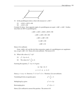 Data Sufficiency 335
A
B C
D
15. In the parallelogram above, what is the measure of ∠ABC ?
(1) ∠BAD + ∠BCD = 140
(2) ∠BAD = 140
Consider (1) alone. Since opposite angles of a parallelogram are equal, ∠ABC = ∠ADC. Further,
since there are 360° in a parallelogram,
∠ABC + ∠ADC + ∠BAD + ∠BCD = 360
∠ABC + ∠ADC +140 = 360
∠ABC + ∠ABC = 220
2∠ABC = 220
∠ABC = 110
Hence, (1) is sufficient.
From ∠BAD = 140 and the fact that consecutive angles of a parallelogram are supplemen-
tary, we get ∠ABC = 40. Hence, (2) is also sufficient. The answer is D.
16. What is the value of p3
+ 2p?
(1) p2
− 5p + 4 = 0.
(2) The value of p2
+
1
p
is –2.
Factoring the equation p2
− 5p + 4 = 0 gives
(p – 1)(p – 4) = 0
p – 1 = 0 or p – 4 = 0
Hence, p = 1 or p = 4. However, 13
+ 2 ⋅1 /
= 43
+ 2 ⋅ 4 . Therefore, (1) is not sufficient.
Translating (2) into an equation gives p2
+
1
p
= −2
Multiplying by p gives p3
+1 = −2p
Rearranging gives p3
+ 2p = −1
Hence, (2) is sufficient to answer the question. The answer is B.
 
