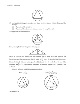 336 GMAT Prep Course
17. An equilateral triangle is inscribed in a circle, as shown above. What is the area of the
triangle?
(1) The radius of the circle is 2.
(2) The ratio of the radius of the circle to a side of the triangle is 1: 3 .
Adding radii to the diagram yields
2
2
2
Now, viewing the bottom triangle in isolation yields
2
2
30°
60°
Recall, in a 30°–60°–90° triangle, the side opposite the 30° angle is 1/2 the length of the
hypotenuse, and the side opposite the 60° angle is
3
2
times the length of the hypotenuse.
Hence, the altitude of the above triangle is 1, and the base is 3 + 3 = 2 3 . Thus, the area of the
triangle is A =
1
2
⋅2 3 ⋅1. By symmetry, the area of the inscribed triangle is 3A. Therefore, (1) is
sufficient.
(2) is not sufficient, as the following diagrams show:
Ratio:
r
s
=
1
3
Ratio:
r
s
=
4
4 3
=
1
3
1
O
3
4
O
4 3
The answer is A.
 