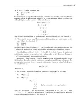 Data Sufficiency 337
18. If 2x + y = –31, what is the value of x?
(1) y − 2
( )⋅ y − 2
( )− 4 = 0
(2) y = 2
Since we are given one equation in two variables, we need at least one other equation or the value
of y itself in order to determine the value of x. (2) gives a value for y. Hence, (2) is sufficient.
Although (1) gives another equation, it still is not sufficient:
y − 2
( )⋅ y − 2
( )− 4 = 0
y − 2
( )⋅ y − 2
( ) = 4
y − 2
( )2
= 4
y – 2 = ±2
y = 2 ± 2
y = 0 or y = 4
Since there are two values for y, we cannot uniquely determine the value of x. The answer is B.
19. The symbol Θ denotes one of the operations: addition, subtraction, multiplication, or divi-
sion. What is the value of π Θ 2 ?
(1) 1Θ1 = 1
(2) 0Θ0 = 0
Consider (1) alone. Now, 1⋅1 = 1 and 1÷1 = 1, so Θ could denote multiplication or division. But,
π⋅ 2 /
= π ÷ 2 . Therefore, the value of πΘ 2 cannot be uniquely determined from (1) alone.
Consider (2) alone. Now, 0 ⋅0 = 0, 0 + 0 = 0, and 0 – 0 = 0. So in this case, Θ could denote
multiplication, addition, or subtraction. But, π⋅ 2 /
= π + 2 /
= π − 2 . Therefore, the value of
πΘ 2 cannot be uniquely determined from (2) alone.
Consider (1) and (2) together. From (1), we know that Θ must denote multiplication or
division; from (2), we know that Θ must denote multiplication, addition, or subtraction. The
only operation common to these two groups is multiplication. Hence, the value of πΘ 2 can be
uniquely determined:
πΘ 2 = π⋅ 2
The answer is C.
20. Let ∇ denote a mathematical operation. Is it true that x∇ y = y ∇ x for all x and y?
(1) x∇ y =
1
x
+
1
y
(2) x∇ y = x − y
x ∇ y =
1
x
+
1
y
=
1
y
+
1
x
(By the commutative property of addition)
= y∇ x
Hence, (1) is sufficient. (2) is also sufficient. For example, let x = 2 and y = 1. Then
x ∇ y = 2∇1 = 2 −1 = 1, but y∇ x = 1∇2 = 1− 2 = −1. Hence in this case, the response is “no, it’s not
true that x ∇ y = y∇ x for all x and y.” The answer is D.
 