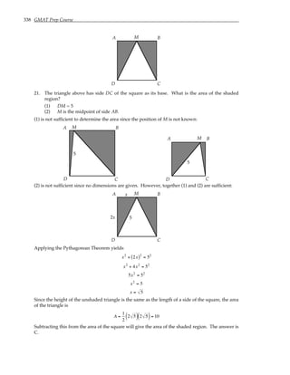 338 GMAT Prep Course
A B
C
D
M
21. The triangle above has side DC of the square as its base. What is the area of the shaded
region?
(1) DM = 5
(2) M is the midpoint of side AB.
(1) is not sufficient to determine the area since the position of M is not known:
A B
C
D
M
5
A B
C
D
M
5
(2) is not sufficient since no dimensions are given. However, together (1) and (2) are sufficient:
A B
C
D
M
5
x
x
2
Applying the Pythagorean Theorem yields
x2
+ 2x
( )2
= 52
x2
+ 4x2
= 52
5x2
= 52
x2
= 5
x = 5
Since the height of the unshaded triangle is the same as the length of a side of the square, the area
of the triangle is
A =
1
2
2 5
( ) 2 5
( )= 10
Subtracting this from the area of the square will give the area of the shaded region. The answer is
C.
 