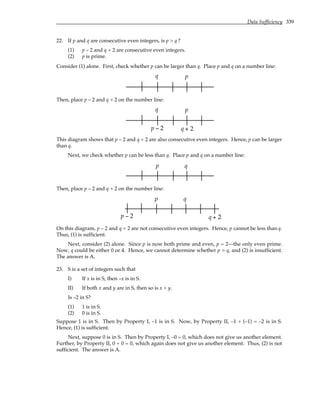 Data Sufficiency 339
22. If p and q are consecutive even integers, is p > q ?
(1) p – 2 and q + 2 are consecutive even integers.
(2) p is prime.
Consider (1) alone. First, check whether p can be larger than q. Place p and q on a number line:
q p
Then, place p – 2 and q + 2 on the number line:
q p
p − 2 q + 2
This diagram shows that p – 2 and q + 2 are also consecutive even integers. Hence, p can be larger
than q.
Next, we check whether p can be less than q. Place p and q on a number line:
q
p
Then, place p – 2 and q + 2 on the number line:
q
p
p − 2 q + 2
On this diagram, p – 2 and q + 2 are not consecutive even integers. Hence, p cannot be less than q.
Thus, (1) is sufficient.
Next, consider (2) alone. Since p is now both prime and even, p = 2—the only even prime.
Now, q could be either 0 or 4. Hence, we cannot determine whether p > q, and (2) is insufficient.
The answer is A.
23. S is a set of integers such that
I) If x is in S, then –x is in S.
II) If both x and y are in S, then so is x + y.
Is –2 in S?
(1) 1 is in S.
(2) 0 is in S.
Suppose 1 is in S. Then by Property I, –1 is in S. Now, by Property II, –1 + (–1) = –2 is in S.
Hence, (1) is sufficient.
Next, suppose 0 is in S. Then by Property I, –0 = 0, which does not give us another element.
Further, by Property II, 0 + 0 = 0, which again does not give us another element. Thus, (2) is not
sufficient. The answer is A.
 