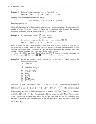 34 GMAT Prep Course
Example 7: Define x* by the equation x* = π – x. Then ((–π)*)* =
(A) –2π (B) –1 (C) –π (D) 2π (E) 4π
Working from the inner parentheses out, we get
((–π)*)* = (π – (–π))* = (π + π)* = (2π)* = π – 2π = –π.
Hence, the answer is (C).
Method II: We can rewrite this problem using ordinary function notation. Replacing the odd
symbol x* with f(x) gives f(x) = π − x . Now, the expression ((–π)*)* becomes the ordinary
composite function f(f(−π)) = f(π − (−π)) = f(π + π) = f(2π) = π − 2π = −π.
Example 8: If x is an integer, define: x = 5, if x is odd;
x = 10, if x is even.
If u and v are integers, and both 3u and 7 – v are odd, then u – v =
(A) –5 (B) 0 (C) 5 (D) 10 (E) 15
Since 3u is odd, u is odd. (Proof: Suppose u were even, then 3u would be even as well. But we
are given that 3u is odd. Hence, u must be odd.) Since 7 – v is odd, v must be even. (Proof:
Suppose v were odd, then 7 – v would be even [the difference of two odd numbers is an even
number]. But we are given that 7 – v is odd. Hence, v must be even.)
Since u is odd, the top part of the definition gives u = 5. Since v is even, the bottom part of
the definition gives v = 10. Hence, u – v = 5 – 10 = –5. The answer is (A).
Example 9: For all real numbers a and b, where a⋅b /
= 0, let a◊b = ab. Then which of the
following must be true?
I. a◊b = b◊a
II. −a
( )◊ −a
( ) =
−1
( )−a
aa
III. a◊b
( )◊c = a◊ b◊c
( )
(A) I only
(B) II only
(C) III only
(D) I and II only
(E) II and III only
Statement I is false. For instance, 1◊2 = 12
= 1, but 2◊1 = 21
= 2. This eliminates (A) and (D).
Statement II is true: −a
( )◊ −a
( ) = −a
( )−a
= −1⋅ a
( )−a
= −1
( )−a
a
( )−a
=
−1
( )−a
aa
. This eliminates (C).
Unfortunately, we have to check Statement III. It is false: 2◊2
( )◊3 = 22
◊3 = 4◊3 = 43
= 64 and
2◊ 2◊3
( ) = 2◊23
= 2◊8 = 28
= 256. This eliminates (E), and the answer is (B). Note: The expression
a ⋅b /
= 0 insures that neither a nor b equals 0: if a⋅b = 0, then either a = 0 or b = 0, or both. This
prevents division by zero from occurring in the problem, otherwise if a = 0 and b = –1, then
0◊ −1
( ) = 0−1
=
1
0
.
 