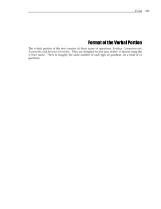 Verbal 343
Format of the Verbal Portion
The verbal portion of the test consists of three types of questions: Reading Comprehension,
Arguments, and Sentence Correction. They are designed to test your ability to reason using the
written word. There is roughly the same number of each type of question, for a total of 41
questions.
 
