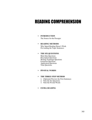 345
READING COMPREHENSION
• INTRODUCTION
The Source for the Passages
• READING METHODS
Why Speed Reading Doesn’t Work
Pre-reading the Topic Sentences
• THE SIX QUESTIONS
Main Idea Questions
Description Questions
Writing Technique Questions
Extension Questions
Application Questions
Tone Questions
• PIVOTAL WORDS
• THE THREE STEP METHOD
1. (Optional) Preview the First Sentences
2. Note the Six Questions
3. Note the Pivotal Words
• EXTRA READING
 