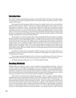 346
Introduction
The GMAT reading comprehension passages are about 200 to 400 words long. The subject matter
of a passage can be almost anything, but the most common themes are politics, history, culture,
science, and business.
Most people find the passages difficult because the subject matter is dry and unfamiliar.
Obscure subject matter is chosen so that your reading comprehension will be tested, not your
knowledge of a particular subject. Also the more esoteric the subject the more likely everyone
taking the test will be on an even playing field. However, because the material must still be
accessible to laymen, you won’t find any tracts on subtle issues of philosophy or abstract mathe-
matics. In fact, if you read books on current affairs and the Op/Ed page of the newspaper, then
the style of writing used in the GMAT passages will be familiar and you probably won’t find the
reading comprehension section particularly difficult.
The passages use a formal, compact style. They are typically taken from articles in academic
journals, but they are rarely reprinted verbatim. Usually the chosen article is heavily edited until
it is honed down to about 200 to 400 hundred words. The formal style of the piece is retained but
much of the “fluff” is removed. The editing process condenses the article to about one-third its
original length. Thus, an GMAT passage contains about three times as much information for its
length as does the original article. This is why the passages are similar to the writing on the
Op/Ed page of a newspaper. After all, a person writing a piece for the Op/Ed page must express
all his ideas in about 500 words, and he must use a formal (grammatical) style to convince people
that he is well educated.
In addition to being dry and unfamiliar, GMAT passages often start in the middle of an
explanation, so there is no point of reference. Furthermore, the passages are untitled, so you have
to hit the ground running.
The passages presented depend on how well you are performing on the test. However,
unlike other parts of the test, the questions presented do not depend on your performance.
The longer passages will require you to scroll through the passage.
Reading Methods
Reading styles are subjective—there is no best method for approaching the passages. There are
as many “systems” for reading the passages as there are test-prep books—all “authoritatively”
promoting their method, while contradicting some aspect of another. A reading technique that is
natural for one person can be awkward and unnatural for another person. However, I find it
hard to believe that many of the methods advocated in certain books could help anyone. Be that
as it may, I will throw in my own two-cents worth—though not so dogmatically.
Some books recommend speed-reading the passages. This is a mistake. Speed reading is
designed for ordinary, nontechnical material. Because this material is filled with “fluff,” you can
skim over the nonessential parts and still get the gist—and often more—of the passage. As
mentioned before, however, GMAT passages are dense. Some are actual quoted articles (when
the writers of the GMAT find one that is sufficiently compact). Most often, however, they are
based on articles that have been condensed to about one-third their original length. During this
process no essential information is lost, just the “fluff” is cut. This is why speed reading will not
work here—the passages contain too much information. You should, however, read somewhat
 
