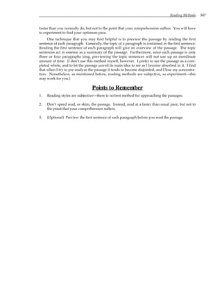 Reading Methods 347
faster than you normally do, but not to the point that your comprehension suffers. You will have
to experiment to find your optimum pace.
One technique that you may find helpful is to preview the passage by reading the first
sentence of each paragraph. Generally, the topic of a paragraph is contained in the first sentence.
Reading the first sentence of each paragraph will give an overview of the passage. The topic
sentences act in essence as a summary of the passage. Furthermore, since each passage is only
three or four paragraphs long, previewing the topic sentences will not use up an inordinate
amount of time. (I don’t use this method myself, however. I prefer to see the passage as a com-
pleted whole, and to let the passage unveil its main idea to me as I become absorbed in it. I find
that when I try to pre-analyze the passage it tends to become disjointed, and I lose my concentra-
tion. Nonetheless, as mentioned before, reading methods are subjective, so experiment—this
may work for you.)
Points to Remember
1. Reading styles are subjective—there is no best method for approaching the passages.
2. Don’t speed read, or skim, the passage. Instead, read at a faster than usual pace, but not to
the point that your comprehension suffers.
3. (Optional) Preview the first sentence of each paragraph before you read the passage.
 